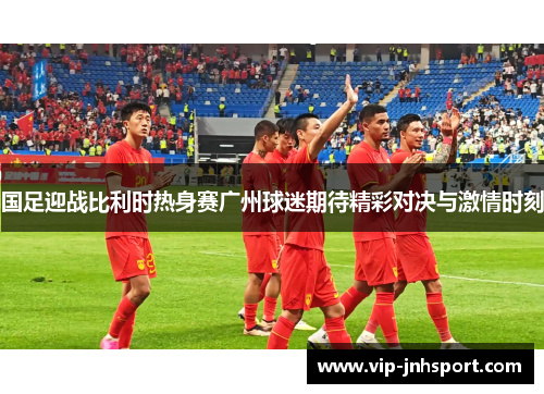 国足迎战比利时热身赛广州球迷期待精彩对决与激情时刻